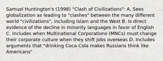 Samuel Huntington's (1998) "Clash of Civilizations": A. Sees globalization as leading to "clashes" between the many different world "civilizations", including Islam and the West B. Is direct evidence of the decline in minority languages in favor of English C. Includes when Multinational Corporations (MNCs) must change their corporate culture when they shift jobs overseas D. Includes arguments that "drinking Coca-Cola makes Russians think like Americans"