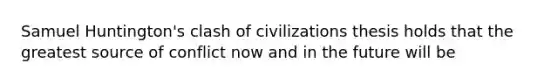 Samuel Huntington's clash of civilizations thesis holds that the greatest source of conflict now and in the future will be