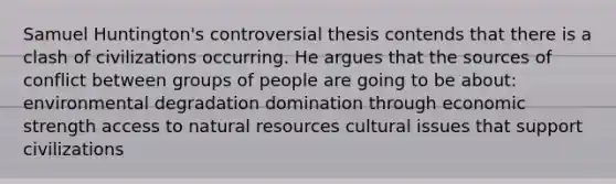 Samuel Huntington's controversial thesis contends that there is a clash of civilizations occurring. He argues that the sources of conflict between groups of people are going to be about: environmental degradation domination through economic strength access to natural resources cultural issues that support civilizations