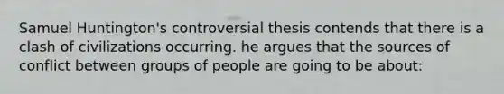 Samuel Huntington's controversial thesis contends that there is a clash of civilizations occurring. he argues that the sources of conflict between groups of people are going to be about: