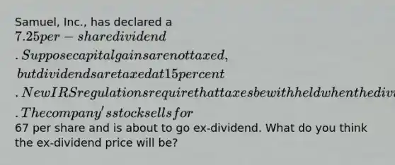 Samuel, Inc., has declared a 7.25 per-share dividend. Suppose capital gains are not taxed, but dividends are taxed at 15 percent. New IRS regulations require that taxes be withheld when the dividend is paid. The company's stock sells for67 per share and is about to go ex-dividend. What do you think the ex-dividend price will be?