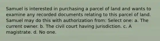 Samuel is interested in purchasing a parcel of land and wants to examine any recorded documents relating to this parcel of land. Samuel may do this with authorization from: Select one: a. The current owner. b. The civil court having jurisdiction. c. A magistrate. d. No one.