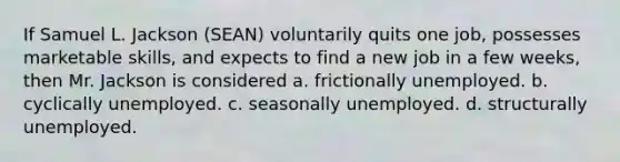 If Samuel L. Jackson (SEAN) voluntarily quits one job, possesses marketable skills, and expects to find a new job in a few weeks, then Mr. Jackson is considered a. frictionally unemployed. b. cyclically unemployed. c. seasonally unemployed. d. structurally unemployed.