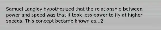 Samuel Langley hypothesized that the relationship between power and speed was that it took less power to fly at higher speeds. This concept became known as...2