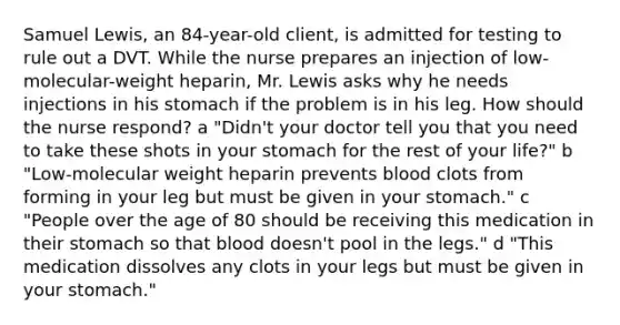 Samuel​ Lewis, an​ 84-year-old client, is admitted for testing to rule out a DVT. While the nurse prepares an injection of​ low-molecular-weight heparin, Mr. Lewis asks why he needs injections in his stomach if the problem is in his leg. How should the nurse​ respond? ​a "Didn't your doctor tell you that you need to take these shots in your stomach for the rest of your​ life?" ​b "Low-molecular weight heparin prevents blood clots from forming in your leg but must be given in your​ stomach." ​c "People over the age of 80 should be receiving this medication in their stomach so that blood​ doesn't pool in the​ legs." ​d "This medication dissolves any clots in your legs but must be given in your​ stomach."