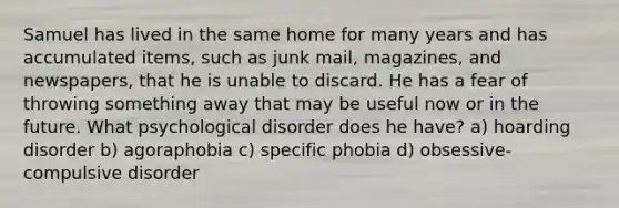 Samuel has lived in the same home for many years and has accumulated items, such as junk mail, magazines, and newspapers, that he is unable to discard. He has a fear of throwing something away that may be useful now or in the future. What psychological disorder does he have? a) hoarding disorder b) agoraphobia c) specific phobia d) obsessive-compulsive disorder