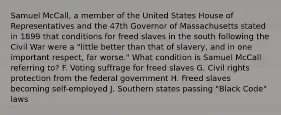 Samuel McCall, a member of the United States House of Representatives and the 47th Governor of Massachusetts stated in 1899 that conditions for freed slaves in the south following the Civil War were a "little better than that of slavery, and in one important respect, far worse." What condition is Samuel McCall referring to? F. Voting suffrage for freed slaves G. Civil rights protection from the federal government H. Freed slaves becoming self-employed J. Southern states passing "Black Code" laws