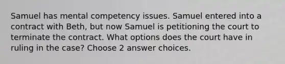 Samuel has mental competency issues. Samuel entered into a contract with Beth, but now Samuel is petitioning the court to terminate the contract. What options does the court have in ruling in the case? Choose 2 answer choices.