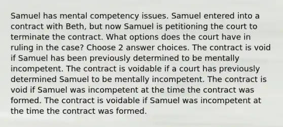 Samuel has mental competency issues. Samuel entered into a contract with Beth, but now Samuel is petitioning the court to terminate the contract. What options does the court have in ruling in the case? Choose 2 answer choices. The contract is void if Samuel has been previously determined to be mentally incompetent. The contract is voidable if a court has previously determined Samuel to be mentally incompetent. The contract is void if Samuel was incompetent at the time the contract was formed. The contract is voidable if Samuel was incompetent at the time the contract was formed.