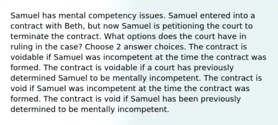 Samuel has mental competency issues. Samuel entered into a contract with Beth, but now Samuel is petitioning the court to terminate the contract. What options does the court have in ruling in the case? Choose 2 answer choices. The contract is voidable if Samuel was incompetent at the time the contract was formed. The contract is voidable if a court has previously determined Samuel to be mentally incompetent. The contract is void if Samuel was incompetent at the time the contract was formed. The contract is void if Samuel has been previously determined to be mentally incompetent.