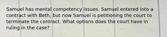 Samuel has mental competency issues. Samuel entered into a contract with Beth, but now Samuel is petitioning the court to terminate the contract. What options does the court have in ruling in the case?