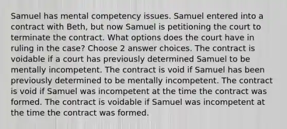 Samuel has mental competency issues. Samuel entered into a contract with Beth, but now Samuel is petitioning the court to terminate the contract. What options does the court have in ruling in the case? Choose 2 answer choices. The contract is voidable if a court has previously determined Samuel to be mentally incompetent. The contract is void if Samuel has been previously determined to be mentally incompetent. The contract is void if Samuel was incompetent at the time the contract was formed. The contract is voidable if Samuel was incompetent at the time the contract was formed.