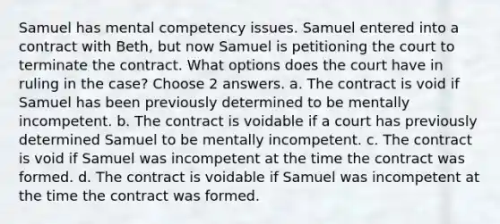 Samuel has mental competency issues. Samuel entered into a contract with Beth, but now Samuel is petitioning the court to terminate the contract. What options does the court have in ruling in the case? Choose 2 answers. a. The contract is void if Samuel has been previously determined to be mentally incompetent. b. The contract is voidable if a court has previously determined Samuel to be mentally incompetent. c. The contract is void if Samuel was incompetent at the time the contract was formed. d. The contract is voidable if Samuel was incompetent at the time the contract was formed.