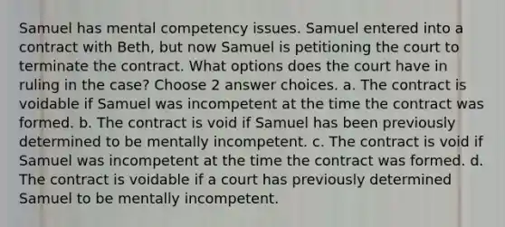 Samuel has mental competency issues. Samuel entered into a contract with Beth, but now Samuel is petitioning the court to terminate the contract. What options does the court have in ruling in the case? Choose 2 answer choices. a. The contract is voidable if Samuel was incompetent at the time the contract was formed. b. The contract is void if Samuel has been previously determined to be mentally incompetent. c. The contract is void if Samuel was incompetent at the time the contract was formed. d. The contract is voidable if a court has previously determined Samuel to be mentally incompetent.