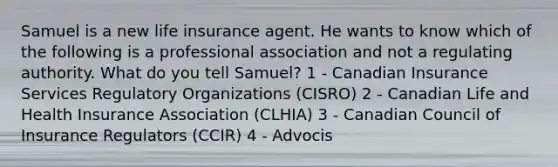 Samuel is a new life insurance agent. He wants to know which of the following is a professional association and not a regulating authority. What do you tell Samuel? 1 - Canadian Insurance Services Regulatory Organizations (CISRO) 2 - Canadian Life and Health Insurance Association (CLHIA) 3 - Canadian Council of Insurance Regulators (CCIR) 4 - Advocis