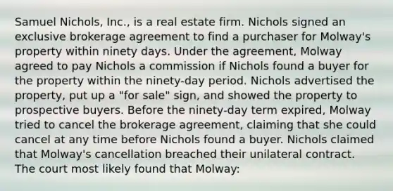 Samuel Nichols, Inc., is a real estate firm. Nichols signed an exclusive brokerage agreement to find a purchaser for Molway's property within ninety days. Under the agreement, Molway agreed to pay Nichols a commission if Nichols found a buyer for the property within the ninety-day period. Nichols advertised the property, put up a "for sale" sign, and showed the property to prospective buyers. Before the ninety-day term expired, Molway tried to cancel the brokerage agreement, claiming that she could cancel at any time before Nichols found a buyer. Nichols claimed that Molway's cancellation breached their unilateral contract. The court most likely found that Molway: