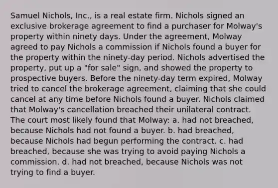 Samuel Nichols, Inc., is a real estate firm. Nichols signed an exclusive brokerage agreement to find a purchaser for Molway's property within ninety days. Under the agreement, Molway agreed to pay Nichols a commission if Nichols found a buyer for the property within the ninety-day period. Nichols advertised the property, put up a "for sale" sign, and showed the property to prospective buyers. Before the ninety-day term expired, Molway tried to cancel the brokerage agreement, claiming that she could cancel at any time before Nichols found a buyer. Nichols claimed that Molway's cancellation breached their unilateral contract. The court most likely found that Molway: a. had not breached, because Nichols had not found a buyer. b. had breached, because Nichols had begun performing the contract. c. had breached, because she was trying to avoid paying Nichols a commission. d. had not breached, because Nichols was not trying to find a buyer.