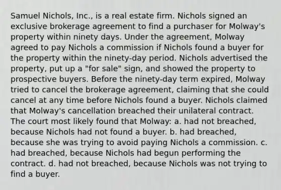 Samuel Nichols, Inc., is a real estate firm. Nichols signed an exclusive brokerage agreement to find a purchaser for Molway's property within ninety days. Under the agreement, Molway agreed to pay Nichols a commission if Nichols found a buyer for the property within the ninety-day period. Nichols advertised the property, put up a "for sale" sign, and showed the property to prospective buyers. Before the ninety-day term expired, Molway tried to cancel the brokerage agreement, claiming that she could cancel at any time before Nichols found a buyer. Nichols claimed that Molway's cancellation breached their unilateral contract. The court most likely found that Molway: a. had not breached, because Nichols had not found a buyer. b. had breached, because she was trying to avoid paying Nichols a commission. c. had breached, because Nichols had begun performing the contract. d. had not breached, because Nichols was not trying to find a buyer.