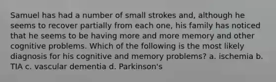 Samuel has had a number of small strokes and, although he seems to recover partially from each one, his family has noticed that he seems to be having more and more memory and other cognitive problems. Which of the following is the most likely diagnosis for his cognitive and memory problems? a. ischemia b. TIA c. vascular dementia d. Parkinson's