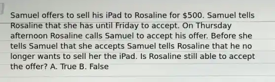 Samuel offers to sell his iPad to Rosaline for 500. Samuel tells Rosaline that she has until Friday to accept. On Thursday afternoon Rosaline calls Samuel to accept his offer. Before she tells Samuel that she accepts Samuel tells Rosaline that he no longer wants to sell her the iPad. Is Rosaline still able to accept the offer? A. True B. False