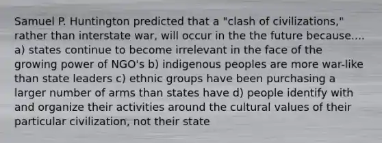 Samuel P. Huntington predicted that a "clash of civilizations," rather than interstate war, will occur in the the future because.... a) states continue to become irrelevant in the face of the growing power of NGO's b) indigenous peoples are more war-like than state leaders c) ethnic groups have been purchasing a larger number of arms than states have d) people identify with and organize their activities around the cultural values of their particular civilization, not their state