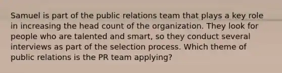 Samuel is part of the public relations team that plays a key role in increasing the head count of the organization. They look for people who are talented and smart, so they conduct several interviews as part of the selection process. Which theme of public relations is the PR team applying?