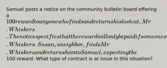 Samuel posts a notice on the community bulletin board offering a 100 reward to anyone who finds and returns his lost cat, Mr. Whiskers. The notice specifies that the reward will only be paid if someone successfully brings back Mr. Whiskers. Susan, a neighbor, finds Mr. Whiskers and returns him to Samuel, expecting the100 reward. What type of contract is at issue in this situation?