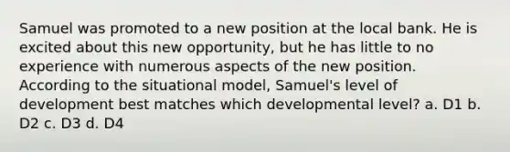 Samuel was promoted to a new position at the local bank. He is excited about this new opportunity, but he has little to no experience with numerous aspects of the new position. According to the situational model, Samuel's level of development best matches which developmental level? a. D1 b. D2 c. D3 d. D4