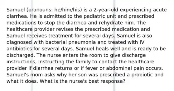 Samuel (pronouns: he/him/his) is a 2-year-old experiencing acute diarrhea. He is admitted to the pediatric unit and prescribed medications to stop the diarrhea and rehydrate him. The healthcare provider revises the prescribed medication and Samuel receives treatment for several days. Samuel is also diagnosed with bacterial pneumonia and treated with IV antibiotics for several days. Samuel heals well and is ready to be discharged. The nurse enters the room to give discharge instructions, instructing the family to contact the healthcare provider if diarrhea returns or if fever or abdominal pain occurs. Samuel's mom asks why her son was prescribed a probiotic and what it does. What is the nurse's best response?