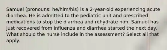 Samuel (pronouns: he/him/his) is a 2-year-old experiencing acute diarrhea. He is admitted to the pediatric unit and prescribed medications to stop the diarrhea and rehydrate him. Samuel has just recovered from influenza and diarrhea started the next day. What should the nurse include in the assessment? Select all that apply.