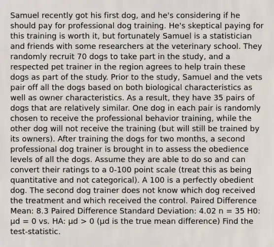 Samuel recently got his first dog, and he's considering if he should pay for professional dog training. He's skeptical paying for this training is worth it, but fortunately Samuel is a statistician and friends with some researchers at the veterinary school. They randomly recruit 70 dogs to take part in the study, and a respected pet trainer in the region agrees to help train these dogs as part of the study. Prior to the study, Samuel and the vets pair off all the dogs based on both biological characteristics as well as owner characteristics. As a result, they have 35 pairs of dogs that are relatively similar. One dog in each pair is randomly chosen to receive the professional behavior training, while the other dog will not receive the training (but will still be trained by its owners). After training the dogs for two months, a second professional dog trainer is brought in to assess the obedience levels of all the dogs. Assume they are able to do so and can convert their ratings to a 0-100 point scale (treat this as being quantitative and not categorical). A 100 is a perfectly obedient dog. The second dog trainer does not know which dog received the treatment and which received the control. Paired Difference Mean: 8.3 Paired Difference Standard Deviation: 4.02 n = 35 H0: μd = 0 vs. HA: μd > 0 (μd is the true mean difference) Find the test-statistic.