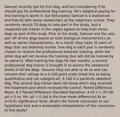 Samuel recently got his first dog, and he's considering if he should pay for professional dog training. He's skeptical paying for this training is worth it, but fortunately Samuel is a statistician and friends with some researchers at the veterinary school. They randomly recruit 70 dogs to take part in the study, and a respected pet trainer in the region agrees to help train these dogs as part of the study. Prior to the study, Samuel and the vets pair off all the dogs based on both biological characteristics as well as owner characteristics. As a result, they have 35 pairs of dogs that are relatively similar. One dog in each pair is randomly chosen to receive the professional behavior training, while the other dog will not receive the training (but will still be trained by its owners). After training the dogs for two months, a second professional dog trainer is brought in to assess the obedience levels of all the dogs. Assume they are able to do so and can convert their ratings to a 0-100 point scale (treat this as being quantitative and not categorical). A 100 is a perfectly obedient dog. The second dog trainer does not know which dog received the treatment and which received the control. Paired Difference Mean: 8.3 Paired Difference Standard Deviation: 4.02 n = 35 H0: μd = 0 vs. HA: μd > 0 (μd is the true mean difference) At an α=0.01 significance level, what's the formal conclusion to our hypothesis test and a reasonable interpretation of the conclusion to this study?