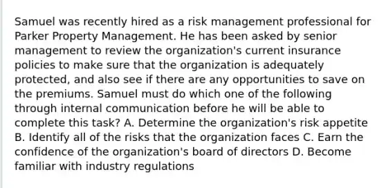 Samuel was recently hired as a risk management professional for Parker Property Management. He has been asked by senior management to review the organization's current insurance policies to make sure that the organization is adequately protected, and also see if there are any opportunities to save on the premiums. Samuel must do which one of the following through internal communication before he will be able to complete this task? A. Determine the organization's risk appetite B. Identify all of the risks that the organization faces C. Earn the confidence of the organization's board of directors D. Become familiar with industry regulations