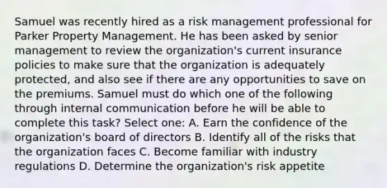 Samuel was recently hired as a risk management professional for Parker Property Management. He has been asked by senior management to review the organization's current insurance policies to make sure that the organization is adequately protected, and also see if there are any opportunities to save on the premiums. Samuel must do which one of the following through internal communication before he will be able to complete this task? Select one: A. Earn the confidence of the organization's board of directors B. Identify all of the risks that the organization faces C. Become familiar with industry regulations D. Determine the organization's risk appetite