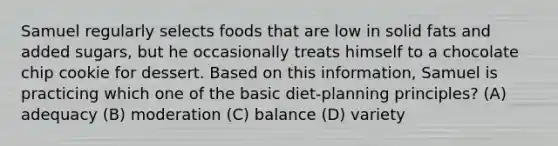 Samuel regularly selects foods that are low in solid fats and added sugars, but he occasionally treats himself to a chocolate chip cookie for dessert. Based on this information, Samuel is practicing which one of the basic diet-planning principles? (A) adequacy (B) moderation (C) balance (D) variety