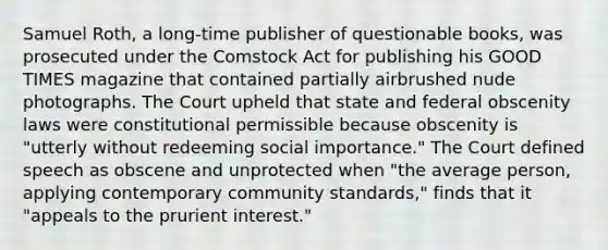 Samuel Roth, a long-time publisher of questionable books, was prosecuted under the Comstock Act for publishing his GOOD TIMES magazine that contained partially airbrushed nude photographs. The Court upheld that state and federal obscenity laws were constitutional permissible because obscenity is "utterly without redeeming social importance." The Court defined speech as obscene and unprotected when "the average person, applying contemporary community standards," finds that it "appeals to the prurient interest."