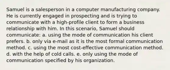 Samuel is a salesperson in a computer manufacturing company. He is currently engaged in prospecting and is trying to communicate with a high-profile client to form a business relationship with him. In this scenario, Samuel should communicate: a. using the mode of communication his client prefers. b. only via e-mail as it is the most formal communication method. c. using the most cost-effective communication method. d. with the help of cold calls. e. only using the mode of communication specified by his organization.