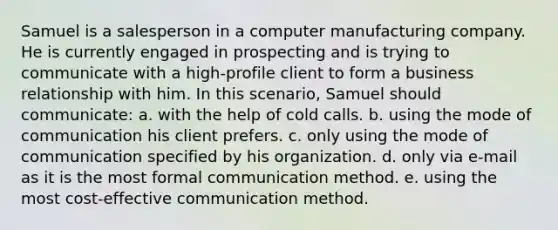 Samuel is a salesperson in a computer manufacturing company. He is currently engaged in prospecting and is trying to communicate with a high-profile client to form a business relationship with him. In this scenario, Samuel should communicate: a. with the help of cold calls. b. using the mode of communication his client prefers. c. only using the mode of communication specified by his organization. d. only via e-mail as it is the most formal communication method. e. using the most cost-effective communication method.