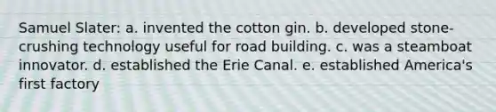 Samuel Slater: a. invented the cotton gin. b. developed stone-crushing technology useful for road building. c. was a steamboat innovator. d. established the Erie Canal. e. established America's first factory