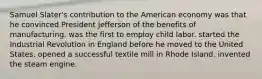 Samuel Slater's contribution to the American economy was that he convinced President Jefferson of the benefits of manufacturing. was the first to employ child labor. started the Industrial Revolution in England before he moved to the United States. opened a successful textile mill in Rhode Island. invented the steam engine.