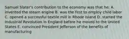 Samuel Slater's contribution to the economy was that he: A. invented the steam engine B. was the first to employ child labor C. opened a successful textile mill in Rhode Island D. started the Industrial Revolution in England before he moved to the United States E. convinced President Jefferson of the benefits of manufacturing