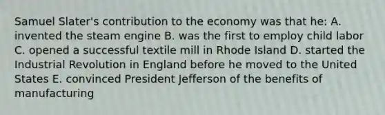 Samuel Slater's contribution to the economy was that he: A. invented the steam engine B. was the first to employ child labor C. opened a successful textile mill in Rhode Island D. started the Industrial Revolution in England before he moved to the United States E. convinced President Jefferson of the benefits of manufacturing