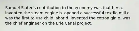 Samuel Slater's contribution to the economy was that he: a. invented the steam engine b. opened a successful textile mill c. was the first to use child labor d. invented the cotton gin e. was the chief engineer on the Erie Canal project.