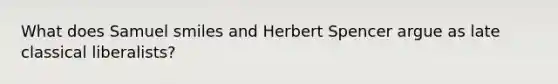 What does Samuel smiles and <a href='https://www.questionai.com/knowledge/kTOaWXsk8v-herbert-spencer' class='anchor-knowledge'>herbert spencer</a> argue as late classical liberalists?