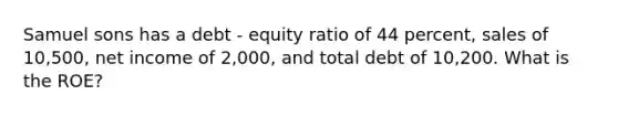 Samuel sons has a debt - equity ratio of 44 percent, sales of 10,500, net income of 2,000, and total debt of 10,200. What is the ROE?