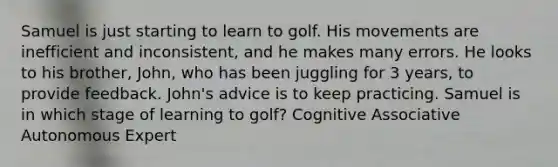 Samuel is just starting to learn to golf. His movements are inefficient and inconsistent, and he makes many errors. He looks to his brother, John, who has been juggling for 3 years, to provide feedback. John's advice is to keep practicing. Samuel is in which stage of learning to golf? Cognitive Associative Autonomous Expert