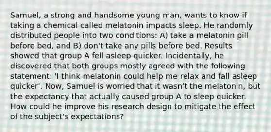 Samuel, a strong and handsome young man, wants to know if taking a chemical called melatonin impacts sleep. He randomly distributed people into two conditions: A) take a melatonin pill before bed, and B) don't take any pills before bed. Results showed that group A fell asleep quicker. Incidentally, he discovered that both groups mostly agreed with the following statement: 'I think melatonin could help me relax and fall asleep quicker'. Now, Samuel is worried that it wasn't the melatonin, but the expectancy that actually caused group A to sleep quicker. How could he improve his <a href='https://www.questionai.com/knowledge/kbyzaJ4aE3-research-design' class='anchor-knowledge'>research design</a> to mitigate the effect of the subject's expectations?