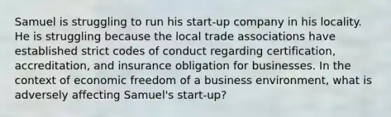 Samuel is struggling to run his start-up company in his locality. He is struggling because the local trade associations have established strict codes of conduct regarding certification, accreditation, and insurance obligation for businesses. In the context of economic freedom of a business environment, what is adversely affecting Samuel's start-up?