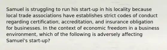 Samuel is struggling to run his start-up in his locality because local trade associations have establishes strict codes of conduct regarding certification, accreditation, and insurance obligation for businesses. In the context of economic freedom in a business environment, which of the following is adversely affecting Samuel's start-up?