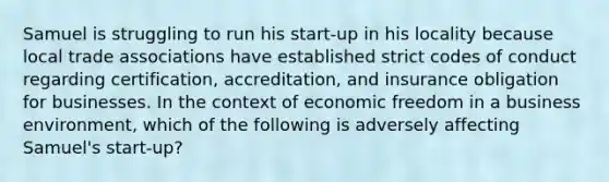 Samuel is struggling to run his start-up in his locality because local trade associations have established strict codes of conduct regarding certification, accreditation, and insurance obligation for businesses. In the context of economic freedom in a business environment, which of the following is adversely affecting Samuel's start-up?